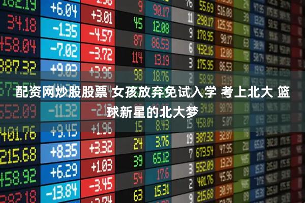 配资网炒股股票 女孩放弃免试入学 考上北大 篮球新星的北大梦