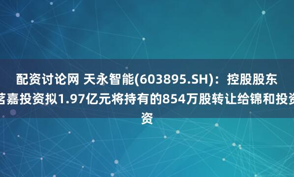 配资讨论网 天永智能(603895.SH)：控股股东茗嘉投资拟1.97亿元将持有的854万股转让给锦和投资