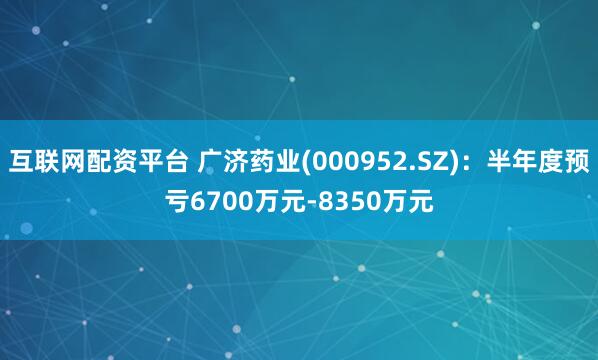 互联网配资平台 广济药业(000952.SZ)：半年度预亏6700万元-8350万元