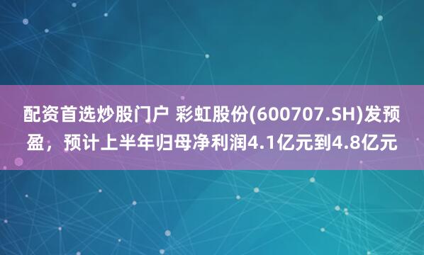 配资首选炒股门户 彩虹股份(600707.SH)发预盈,预计上半年归母净利润4.1亿元到4.8亿元