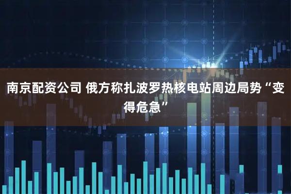 南京配资公司 俄方称扎波罗热核电站周边局势“变得危急”