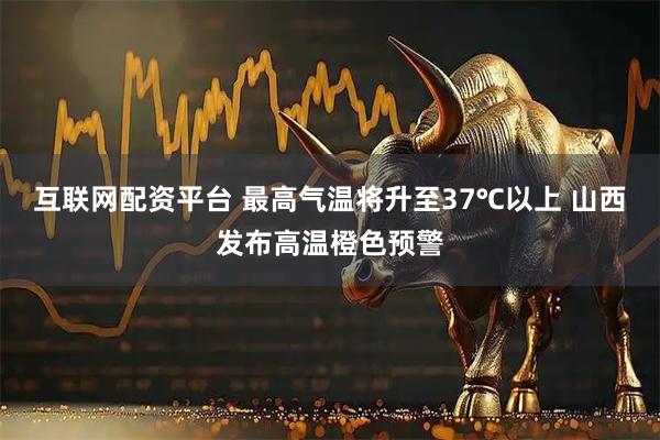 互联网配资平台 最高气温将升至37℃以上 山西发布高温橙色预警