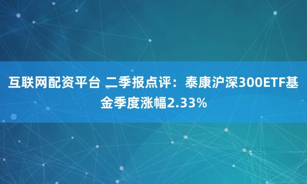 互联网配资平台 二季报点评:泰康沪深300ETF基金季度涨幅2.33%