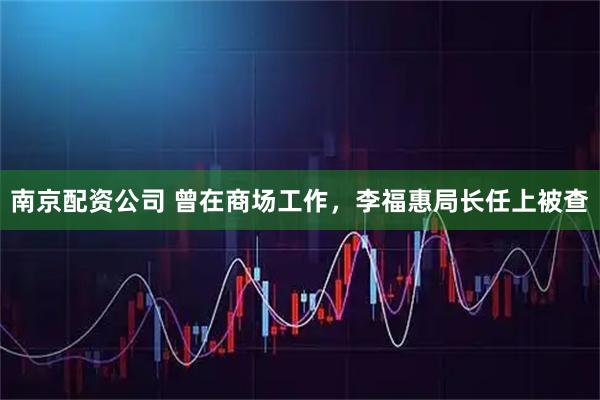 南京配资公司 曾在商场工作，李福惠局长任上被查