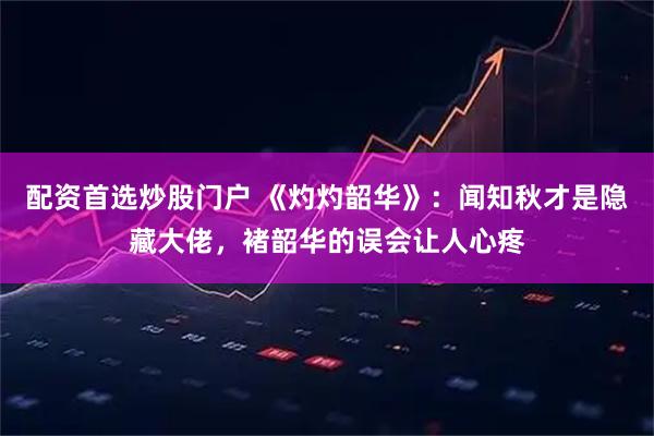 配资首选炒股门户 《灼灼韶华》：闻知秋才是隐藏大佬，褚韶华的误会让人心疼