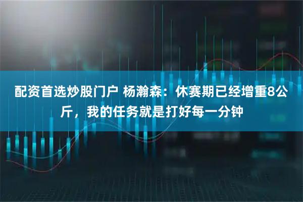 配资首选炒股门户 杨瀚森：休赛期已经增重8公斤，我的任务就是打好每一分钟