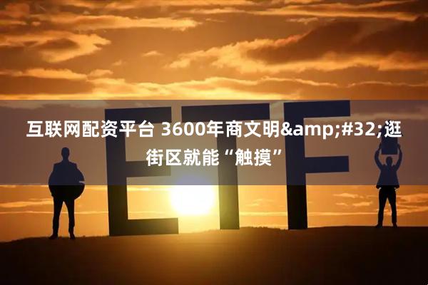 互联网配资平台 3600年商文明 逛街区就能“触摸”