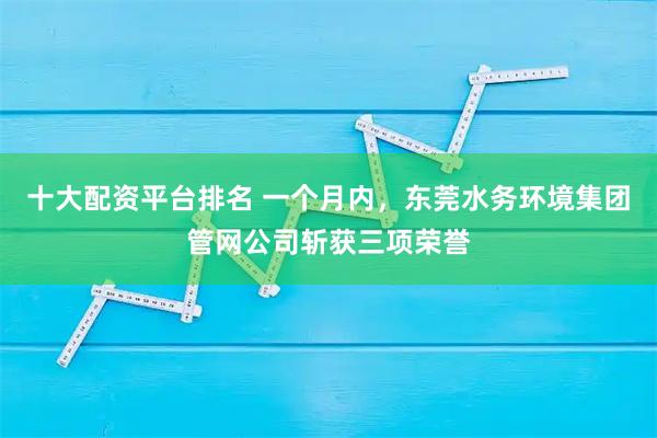 十大配资平台排名 一个月内,东莞水务环境集团管网公司斩获三项荣誉