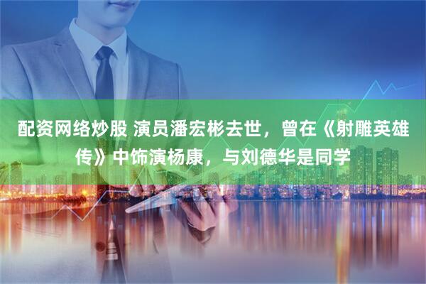 配资网络炒股 演员潘宏彬去世，曾在《射雕英雄传》中饰演杨康，与刘德华是同学